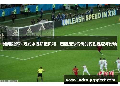 如何以多种方式永远铭记贝利：巴西足球传奇的传世足迹与影响