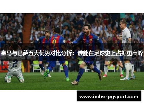 皇马与巴萨五大优势对比分析：谁能在足球史上占据更高峰