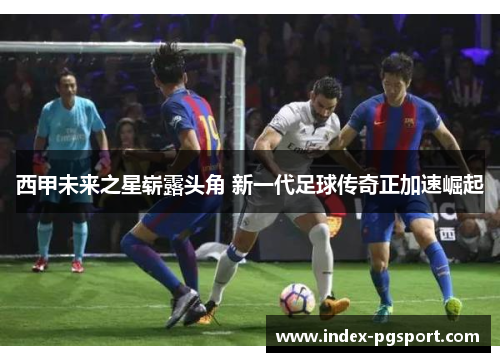 西甲未来之星崭露头角 新一代足球传奇正加速崛起 西甲未来之星崭露头角 新一代足球传奇正加速崛起