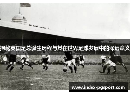 揭秘英国足总诞生历程与其在世界足球发展中的深远意义