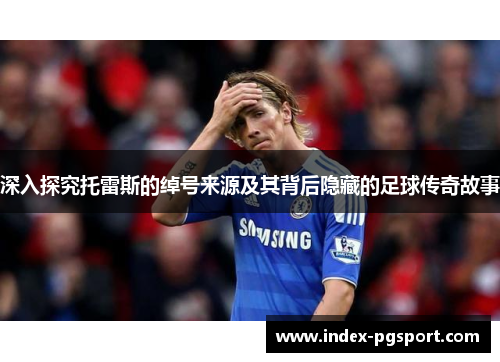 深入探究托雷斯的绰号来源及其背后隐藏的足球传奇故事