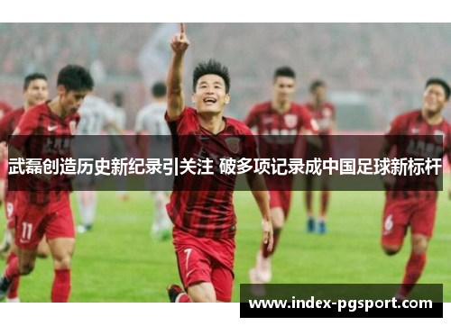 武磊创造历史新纪录引关注 破多项记录成中国足球新标杆