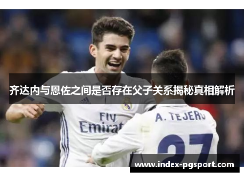 齐达内与恩佐之间是否存在父子关系揭秘真相解析