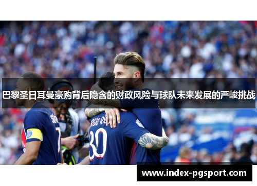 巴黎圣日耳曼豪购背后隐含的财政风险与球队未来发展的严峻挑战