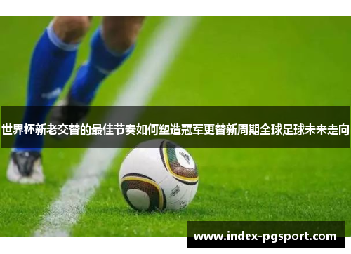 世界杯新老交替的最佳节奏如何塑造冠军更替新周期全球足球未来走向 世界杯新老交替的最佳节奏如何塑造冠军更替新周期全球足球未来走向