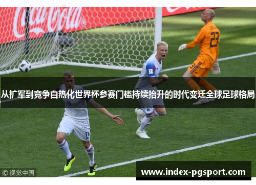 从扩军到竞争白热化世界杯参赛门槛持续抬升的时代变迁全球足球格局 从扩军到竞争白热化世界杯参赛门槛持续抬升的时代变迁全球足球格局