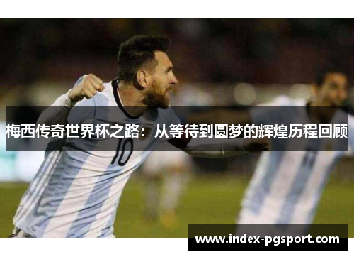 梅西传奇世界杯之路：从等待到圆梦的辉煌历程回顾